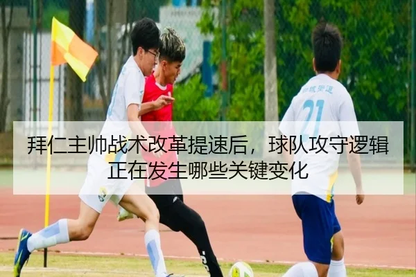 拜仁主帅战术改革提速后，球队攻守逻辑正在发生哪些关键变化